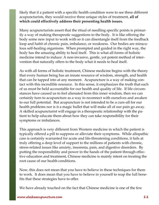 www.alaskaacupuncture.com 11
likely that if a patient with a specific health condition were to see three different
acupuncturists, they would receive three unique styles of treatment, all of
which could effectively address their presenting health issues.
Many acupuncturists assert that the ritual of needling specific points is primar-
ily a way of making therapeutic suggestions to the body. It is like offering the
body some new input to work with so it can disentangle itself from the feedback
loop and habit of chronic pain, imbalance, or weakness. Our bodies are miracu-
lous self-healing organisms. When prompted and guided in the right way, the
body has the amazing ability to heal itself. This is what all forms of holistic
medicine intend to induce: A non-invasive, gentle, yet potent method of inter-
vention that naturally offers to the body what it needs to heal itself.
As with all forms of holistic treatment, Chinese medicine begins with the theory
that every human being has an innate resource of wisdom, strength, and health
that can be tapped into at any moment. Acupuncture is a way of making con-
tact with this incredible resource. In this sense, it emphasizes the truth that each
of us must be held accountable for our health and quality of life. If life circum-
stances have caused us to feel alienated from this inner wisdom, then we can
certainly turn to acupuncture as a way to reconnect with ourselves and awaken
to our full potential. But acupuncture is not intended to be a cure-all for our
health problems nor is it a magic bullet that will make all of our pain go away.
A skilled acupuncturist will engage in a therapeutic relationship with the pa-
tient to help educate them about how they can take responsibility for their
symptoms or imbalances.
This approach is very different from Western medicine in which the patient is
typically offered a pill to suppress or alleviate their symptoms. While allopathic
care is certainly warranted for acute and life-threatening conditions, it fails at
truly offering a deep level of support to the millions of patients with chronic,
stress-related issues like anxiety, insomnia, pain, and digestive disorders. By
putting the responsibility and power in the hands of the patient through effec-
tive education and treatment, Chinese medicine is mainly intent on treating the
root cause of our health conditions.
Now, this does not mean that you have to believe in these techniques for them
to work. It does mean that you have to believe in yourself to reap the full bene-
fits that these strategies have to offer.
We have already touched on the fact that Chinese medicine is one of the few
 