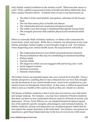 www.alaskaacupuncture.com 12
truly holistic medical traditions in the modern world. What does this mean ex-
actly? Well, a skilled acupuncturist looks at health and illness differently than
does a typical Western doctor. A holistic form of care is one that focuses on:
♦ The effects of the mind (beliefs, perceptions, attitudes) on the human
body
♦ The role that nature plays in health and disease
♦ The relationship between emotional and physical health
♦ The subtle ways that energy is distributed through the human body
♦ The energetic processes that underlie physical and emotional imbal-
ances
When we normally think of holistic medicine, we think of the connection be-
tween body, mind, and spirit. While this is certainly one dimension of any truly
holistic paradigm, holism implies a much broader usage as well. For instance,
when diagnosing your various health issues, the acupuncturist will look at:
♦ The relationship between your beliefs and predominant emotions
♦ Physical imbalances that may be contributing to emotional hardship
♦ Dietary habits
♦ Exercise habits
♦ The degree to which you are engaged with and loving your work
♦ Social support systems
♦ Spiritual awareness
♦ Intimate relationships
All of these factors are potential inputs into your current level of health. From a
holistic perspective, anything that we have attracted into our lives that strength-
ens the momentum of our current health issues needs to be considered as a po-
tential avenue for therapeutic intervention. In this sense, a skilled acupuncturist
often is seen as a health or life coach as much as they are a healer or a doctor.
The beauty of holistic medicine is that it truly does account for your individual
and unique makeup. For instance, you may have noticed in Western medicine
that there are three or four medications that are used for all kinds of anxiety and
depression. Prozac, Paxil, Effexor, etc. are standard treatment options regard-
less of the patient's specific energetic, physiological, and emotional makeup. In
holistic medicine, anxiety and depression are considered generic labels that do
not capture the unique dynamics of the individual. For instance, one person can
experience a grief-based depression due to the loss of a loved one while some-
 