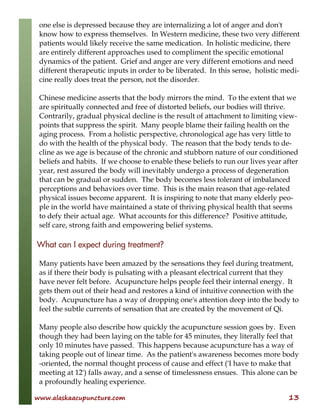 www.alaskaacupuncture.com 13
one else is depressed because they are internalizing a lot of anger and don't
know how to express themselves. In Western medicine, these two very different
patients would likely receive the same medication. In holistic medicine, there
are entirely different approaches used to compliment the specific emotional
dynamics of the patient. Grief and anger are very different emotions and need
different therapeutic inputs in order to be liberated. In this sense, holistic medi-
cine really does treat the person, not the disorder.
Chinese medicine asserts that the body mirrors the mind. To the extent that we
are spiritually connected and free of distorted beliefs, our bodies will thrive.
Contrarily, gradual physical decline is the result of attachment to limiting view-
points that suppress the spirit. Many people blame their failing health on the
aging process. From a holistic perspective, chronological age has very little to
do with the health of the physical body. The reason that the body tends to de-
cline as we age is because of the chronic and stubborn nature of our conditioned
beliefs and habits. If we choose to enable these beliefs to run our lives year after
year, rest assured the body will inevitably undergo a process of degeneration
that can be gradual or sudden. The body becomes less tolerant of imbalanced
perceptions and behaviors over time. This is the main reason that age-related
physical issues become apparent. It is inspiring to note that many elderly peo-
ple in the world have maintained a state of thriving physical health that seems
to defy their actual age. What accounts for this difference? Positive attitude,
self care, strong faith and empowering belief systems.
What can I expect during treatment?
Many patients have been amazed by the sensations they feel during treatment,
as if there their body is pulsating with a pleasant electrical current that they
have never felt before. Acupuncture helps people feel their internal energy. It
gets them out of their head and restores a kind of intuitive connection with the
body. Acupuncture has a way of dropping one's attention deep into the body to
feel the subtle currents of sensation that are created by the movement of Qi.
Many people also describe how quickly the acupuncture session goes by. Even
though they had been laying on the table for 45 minutes, they literally feel that
only 10 minutes have passed. This happens because acupuncture has a way of
taking people out of linear time. As the patient's awareness becomes more body
-oriented, the normal thought process of cause and effect ('I have to make that
meeting at 12') falls away, and a sense of timelessness ensues. This alone can be
a profoundly healing experience.
 