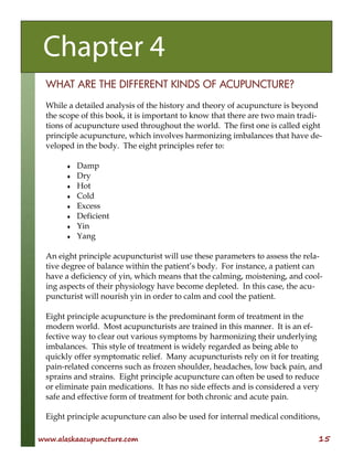 www.alaskaacupuncture.com 15
WHAT ARE THE DIFFERENT KINDS OF ACUPUNCTURE?
While a detailed analysis of the history and theory of acupuncture is beyond
the scope of this book, it is important to know that there are two main tradi-
tions of acupuncture used throughout the world. The first one is called eight
principle acupuncture, which involves harmonizing imbalances that have de-
veloped in the body. The eight principles refer to:
♦ Damp
♦ Dry
♦ Hot
♦ Cold
♦ Excess
♦ Deficient
♦ Yin
♦ Yang
An eight principle acupuncturist will use these parameters to assess the rela-
tive degree of balance within the patient’s body. For instance, a patient can
have a deficiency of yin, which means that the calming, moistening, and cool-
ing aspects of their physiology have become depleted. In this case, the acu-
puncturist will nourish yin in order to calm and cool the patient.
Eight principle acupuncture is the predominant form of treatment in the
modern world. Most acupuncturists are trained in this manner. It is an ef-
fective way to clear out various symptoms by harmonizing their underlying
imbalances. This style of treatment is widely regarded as being able to
quickly offer symptomatic relief. Many acupuncturists rely on it for treating
pain-related concerns such as frozen shoulder, headaches, low back pain, and
sprains and strains. Eight principle acupuncture can often be used to reduce
or eliminate pain medications. It has no side effects and is considered a very
safe and effective form of treatment for both chronic and acute pain.
Eight principle acupuncture can also be used for internal medical conditions,
Chapter 4
 