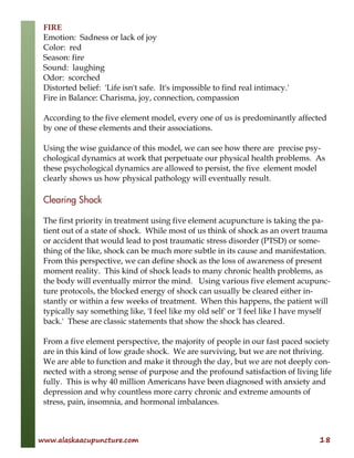 www.alaskaacupuncture.com 18
FIRE
Emotion: Sadness or lack of joy
Color: red
Season: fire
Sound: laughing
Odor: scorched
Distorted belief: 'Life isn't safe. It's impossible to find real intimacy.'
Fire in Balance: Charisma, joy, connection, compassion
According to the five element model, every one of us is predominantly affected
by one of these elements and their associations.
Using the wise guidance of this model, we can see how there are precise psy-
chological dynamics at work that perpetuate our physical health problems. As
these psychological dynamics are allowed to persist, the five element model
clearly shows us how physical pathology will eventually result.
Clearing Shock
The first priority in treatment using five element acupuncture is taking the pa-
tient out of a state of shock. While most of us think of shock as an overt trauma
or accident that would lead to post traumatic stress disorder (PTSD) or some-
thing of the like, shock can be much more subtle in its cause and manifestation.
From this perspective, we can define shock as the loss of awareness of present
moment reality. This kind of shock leads to many chronic health problems, as
the body will eventually mirror the mind. Using various five element acupunc-
ture protocols, the blocked energy of shock can usually be cleared either in-
stantly or within a few weeks of treatment. When this happens, the patient will
typically say something like, 'I feel like my old self' or 'I feel like I have myself
back.' These are classic statements that show the shock has cleared.
From a five element perspective, the majority of people in our fast paced society
are in this kind of low grade shock. We are surviving, but we are not thriving.
We are able to function and make it through the day, but we are not deeply con-
nected with a strong sense of purpose and the profound satisfaction of living life
fully. This is why 40 million Americans have been diagnosed with anxiety and
depression and why countless more carry chronic and extreme amounts of
stress, pain, insomnia, and hormonal imbalances.
 