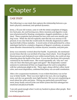 www.alaskaacupuncture.com 19
CASE STUDY
The following is a case study that captures the relationship between a pa-
tient's physical, emotional, and spiritual dynamics.
Jenny, a 52 year old woman, came in with the initial complaints of fatigue,
low back pain, dry and burning eyes, thirst, insomnia and digestive weak-
ness (characterized by bloating, constipation, sluggish metabolism, or diar-
rhea). These symptoms had persisted for four years and were steadily get-
ting worse. While she did not explicitly state that she was anxious or de-
pressed, it was clear that she would easily be clinically diagnosed as suffer-
ing from both of these maladies. A recent series of tests performed by a rheu-
matologist had led to a tentative diagnosis of Sjogren's syndrome, an autoim-
mune disorder characterized by extreme dryness, insomnia, and joint pain.
Jenny was extremely worried about her health. In particular, she mentioned
several times that she was terrified of having a heart attack. Even though her
blood pressure and cholesterol were within normal limits, she could not stop
obsessing about the health of her heart. It was clear that Jenny felt extremely
victimized by her health issues. She would repeatedly ask, 'why me?' and
'why do I have this back pain again and again?' She desperately wanted
someone to understand all that was happening to her and to sympathize
with her unfortunate plight in life. These signs, along with her yellow facial
color, and sweet disposition, confirmed that Jenny was an earth constitution.
After a few acupuncture treatments, it was evident that Jenny was on her
way to better health. There was more light in her eyes, she was laughing
more, and she was generally more light-hearted. She was not complaining as
much about her aches and pains. During one particularly powerful treat-
ment, Jenny finally arrived at the core belief system that had sabotaged her
emotional and physical health:
'I am only good enough when I work my hardest to please other people. Rest
is for lazy people.'
Chapter 5
 
