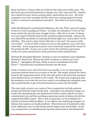 www.alaskaacupuncture.com 20
Jenny had been a victim to this core belief for the better part of fifty years. She
had never given herself permission to deeply rest, relax, and enjoy life. Instead,
she worked too hard, always putting other's needs before her own. All of her
symptoms were clear messages that her mind was working against her body
(which is common in autoimmune disorders). This belief was slowly killing
her.
After identifying this constitutional imbalance, she said, 'Well, I guess I'm going
to have to work on getting rid of that.' In reality, her attempts to 'work on' this
issue would only provide more struggle for her. After all, it was her 'working
on' every aspect of life that had slowly eroded her physical health. Instead, she
was offered the possibility of releasing this belief right now, and to allow it to be
effortless. This struck a deep chord within her as she said, ‘You mean I really
can do that?’ A look of relief washed over her as she made her way to the treat-
ment table. A few acupuncture points were chosen that captured the essence of
this profound shift. To give you a sense of how five element acupuncture
works, the names and functions of the points have been included here:
Stomach 40 Abundant Splendor: Restores a sense of wholeness and completion
Stomach 8 Head Tied: Relaxes the mind's tendency to obsess and worry
Spleen 3: Strengthens the basic ability to receive nourishment from life
Heart 7: Transmits this nourishment directly into the heart
Jenny's constant worry about her heart was actually a way of expressing her
awareness that her heart was not open to her life. She simply mistook her literal
heart for the suppressed nature of her shen (the spirit of the heart that expresses
one's deepest source of wisdom to the world). Her homework assignment after
the treatment was to take the next two weeks to do nothing but completely relax
and nourish herself, to give herself permission to restore her lost health.
This case study can give you a sense of how acupuncture can help someone
deeply heal both the mind and the body. Immediate and profound change can
result from identifying the core dysfunctional belief system reflective of one's
constitutional type and then needling acupuncture points to balance the Qi that
supports that belief system. This is why acupuncture can be so helpful for a
myriad of chronic health problems. It can address the underlying energetic im-
balance that sustains our health problems. When this level of treatment is effec-
tively addressed, one's overall health and life begin to feel much better. In this
way, acupuncture can simultaneously heal the mind (anxiety and depression)
 