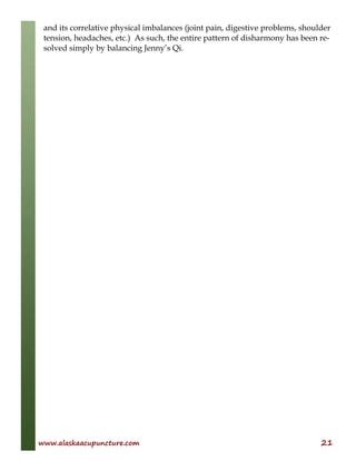 www.alaskaacupuncture.com 21
and its correlative physical imbalances (joint pain, digestive problems, shoulder
tension, headaches, etc.) As such, the entire pattern of disharmony has been re-
solved simply by balancing Jenny’s Qi.
 
