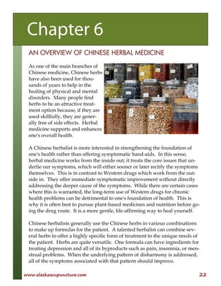 www.alaskaacupuncture.com 22
AN OVERVIEW OF CHINESE HERBAL MEDICINE
As one of the main branches of
Chinese medicine, Chinese herbs
have also been used for thou-
sands of years to help in the
healing of physical and mental
disorders. Many people find
herbs to be an attractive treat-
ment option because, if they are
used skillfully, they are gener-
ally free of side effects. Herbal
medicine supports and enhances
one's overall health.
A Chinese herbalist is more interested in strengthening the foundation of
one's health rather than offering symptomatic band-aids. In this sense,
herbal medicine works from the inside out; it treats the core issues that un-
derlie our symptoms, which will either sooner or later rectify the symptoms
themselves. This is in contrast to Western drugs which work from the out-
side in. They offer immediate symptomatic improvement without directly
addressing the deeper cause of the symptoms. While there are certain cases
where this is warranted, the long-term use of Western drugs for chronic
health problems can be detrimental to one's foundation of health. This is
why it is often best to pursue plant-based medicines and nutrition before go-
ing the drug route. It is a more gentle, life-affirming way to heal yourself.
Chinese herbalists generally use the Chinese herbs in various combinations
to make up formulas for the patient. A talented herbalist can combine sev-
eral herbs to offer a highly specific form of treatment to the unique needs of
the patient. Herbs are quite versatile. One formula can have ingredients for
treating depression and all of its byproducts such as pain, insomnia, or men-
strual problems. When the underlying pattern of disharmony is addressed,
all of the symptoms associated with that pattern should improve.
Chapter 6
 