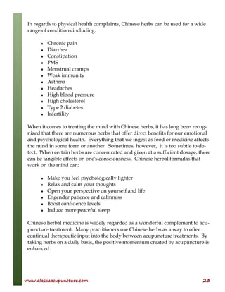 www.alaskaacupuncture.com 23
In regards to physical health complaints, Chinese herbs can be used for a wide
range of conditions including:
♦ Chronic pain
♦ Diarrhea
♦ Constipation
♦ PMS
♦ Menstrual cramps
♦ Weak immunity
♦ Asthma
♦ Headaches
♦ High blood pressure
♦ High cholesterol
♦ Type 2 diabetes
♦ Infertility
When it comes to treating the mind with Chinese herbs, it has long been recog-
nized that there are numerous herbs that offer direct benefits for our emotional
and psychological health. Everything that we ingest as food or medicine affects
the mind in some form or another. Sometimes, however, it is too subtle to de-
tect. When certain herbs are concentrated and given at a sufficient dosage, there
can be tangible effects on one's consciousness. Chinese herbal formulas that
work on the mind can:
♦ Make you feel psychologically lighter
♦ Relax and calm your thoughts
♦ Open your perspective on yourself and life
♦ Engender patience and calmness
♦ Boost confidence levels
♦ Induce more peaceful sleep
Chinese herbal medicine is widely regarded as a wonderful complement to acu-
puncture treatment. Many practitioners use Chinese herbs as a way to offer
continual therapeutic input into the body between acupuncture treatments. By
taking herbs on a daily basis, the positive momentum created by acupuncture is
enhanced.
 