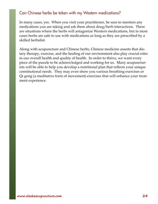 www.alaskaacupuncture.com 24
Can Chinese herbs be taken with my Western medications?
In many cases, yes. When you visit your practitioner, be sure to mention any
medications you are taking and ask them about drug/herb interactions. There
are situations where the herbs will antagonize Western medications, but in most
cases herbs are safe to use with medications as long as they are prescribed by a
skilled herbalist.
Along with acupuncture and Chinese herbs, Chinese medicine asserts that die-
tary therapy, exercise, and the healing of our environment also play crucial roles
in our overall health and quality of health. In order to thrive, we want every
piece of the puzzle to be acknowledged and working for us. Many acupunctur-
ists will be able to help you develop a nutritional plan that reflects your unique
constitutional needs. They may even show you various breathing exercises or
Qi gong (a meditative form of movement) exercises that will enhance your treat-
ment experience.
 