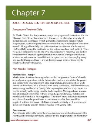 www.alaskaacupuncture.com 25
ABOUT ALASKA CENTER FOR ACUPUNCTURE
Acupuncture Treatment Style
At Alaska Center for Acupuncture, our primary approach to treatment is via
Classical Five-Element acupuncture. However, we also offer a variety of
modalities and techniques from 8-principle acupuncture, Japanese style
acupuncture, Auricular (ear) acupuncture and many other styles of treatment
as well. Our goal is to help our patients return to a state of wholeness and
vital health by using the best tools for the unique needs of each patient. Thus
we do not limit ourselves to one style of acupuncture; rather we use the best
combination of methods appropriate for each person’s unique situation to
achieve superior results. In addition to acupuncture, we also employ many
non-needle therapies. Here is a brief description of some of these highly
effective adjunctive therapies.
Non Needle Therapies
Moxibustion Therapy
Moxibustion, involves burning an herb called mugwort or “moxa” directly
on or above acupuncture points. Moxa adds heat and stimulates the points
in a similar way to acupuncture. Like acupuncture, moxa is used for wide
variety of disorders and is effective with many conditions. While needles can
move energy and build or “tonify” the organ systems of the body, moxa is a
way to actually add energy into the body’s system. Moxa produces a sensa-
tion of heat and sometimes redness around a particular area, but it is not
painful and often has a relaxing effect. The use of moxa enhances treatment
and often allows the practitioner to use fewer needles than would be
required without the moxa. Children respond especially well to moxa, and
moxa can often be used in place of needles with young kids.
Acupressure:
Acupressure utilizes the same theory as acupuncture without using needles.
Points can be massaged by hand directly by the acupuncturist or points may
Chapter 7
 