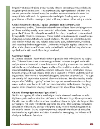 www.alaskaacupuncture.com 26
be gently stimulated using a wide variety of tools including derma-rollers and
magnetic point stimulators. This is particularly appropriate for children who
are not yet comfortable with needles or when more subtle stimulation of the
acu-points is indicated. Acupressure is also helpful for diagnosis – your
practitioner will often massage a point with acupressure before using a needle.
Chinese Herbal Medicine, Topical Liniments and Herbal Plasters
As mentioned earlier, Chinese herbal medicines address the underlying causes
of illness and they rarely cause unwanted side effects. In our center, we only
prescribe Chinese Herbal medicines which have been tested and re-formulated
by reputable Western companies. These herbal formulas come in several forms
including capsules, tablets and liquid tinctures. We also use topical liniments
and plasters which are very helpful in reducing pain, inflammation, swelling,
and speeding the healing process. Liniments are liquids applied directly to the
skin, while plasters are Chinese herbs embedded in a cloth backing which are
applied to the skin much like a large band-aid.
Cupping Therapy
In Chinese Medical Theory many types of pain are said to be caused by stagna-
tion. This condition arises when energy or blood becomes trapped in the skin
and/or muscle tissue and is unable to move. Cupping stimulates the circulation
within the superficial muscle layers and benefits conditions such as arthritis,
musculoskeletal pain, headache, common cold, and cough. Small glass or plas-
tic cups are placed over specific areas and a vacuum is created under the cup us-
ing suction. This creates a non-painful tugging sensation on your skin. The cups
are usually left in place for a period of several minutes. We also employ a tech-
nique called “sliding cupping” where the cups are moved around over a large
area – such as your back – to help increase circulation in the tissues. Cupping
creates areas of redness which generally resolve in about three to five days.
Guasha Therapy (pronounced “gwa-shah”)
Similar to cupping, Guasha is a technique that is also used to release muscle
tightness, pain, and constriction. A Guasha tool is used to gently scrape or rub
the skin over an affected area, where muscles are tense or tight. As the practitio-
ner scrapes, red spots will start to appear in the area. This technique simulates
circulation of blood and energy to help the body resolve painful stagnation in
the muscle tissues. Many people experience a significant release of muscular
tension during application and after. Also similar to cupping, the redness will
dissipate in three to five days.
 