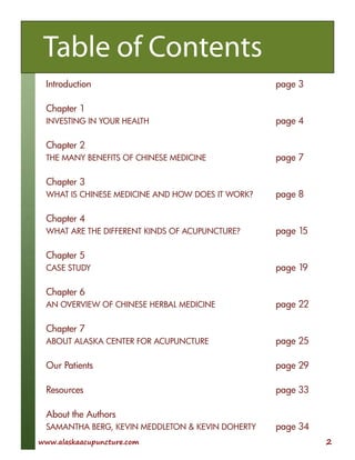 www.alaskaacupuncture.com 2
Table of Contents
Introduction page 3
Chapter 1
INVESTING IN YOUR HEALTH page 4
Chapter 2
THE MANY BENEFITS OF CHINESE MEDICINE page 7
Chapter 3
WHAT IS CHINESE MEDICINE AND HOW DOES IT WORK? page 8
Chapter 4
WHAT ARE THE DIFFERENT KINDS OF ACUPUNCTURE? page 15
Chapter 5
CASE STUDY page 19
Chapter 6
AN OVERVIEW OF CHINESE HERBAL MEDICINE page 22
Chapter 7
ABOUT ALASKA CENTER FOR ACUPUNCTURE page 25
Our Patients page 29
Resources page 33
About the Authors
SAMANTHA BERG, KEVIN MEDDLETON & KEVIN DOHERTY page 34
 