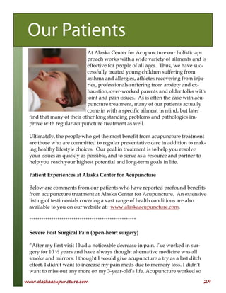 www.alaskaacupuncture.com 29
At Alaska Center for Acupuncture our holistic ap-
proach works with a wide variety of ailments and is
effective for people of all ages. Thus, we have suc-
cessfully treated young children suffering from
asthma and allergies, athletes recovering from inju-
ries, professionals suffering from anxiety and ex-
haustion, over-worked parents and older folks with
joint and pain issues. As is often the case with acu-
puncture treatment, many of our patients actually
come in with a specific ailment in mind, but later
find that many of their other long standing problems and pathologies im-
prove with regular acupuncture treatment as well.
Ultimately, the people who get the most benefit from acupuncture treatment
are those who are committed to regular preventative care in addition to mak-
ing healthy lifestyle choices. Our goal in treatment is to help you resolve
your issues as quickly as possible, and to serve as a resource and partner to
help you reach your highest potential and long-term goals in life.
Patient Experiences at Alaska Center for Acupuncture
Below are comments from our patients who have reported profound benefits
from acupuncture treatment at Alaska Center for Acupuncture. An extensive
listing of testimonials covering a vast range of health conditions are also
available to you on our website at: www.alaskaacupuncture.com.
*****************************************************
Severe Post Surgical Pain (open-heart surgery)
“After my first visit I had a noticeable decrease in pain. I’ve worked in sur-
gery for 10 ½ years and have always thought alternative medicine was all
smoke and mirrors. I thought I would give acupuncture a try as a last ditch
effort. I didn’t want to increase my pain meds due to memory loss. I didn’t
want to miss out any more on my 3-year-old’s life. Acupuncture worked so
Our Patients
 