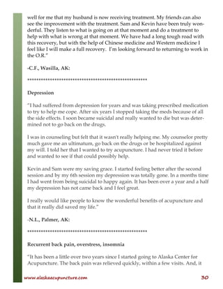 www.alaskaacupuncture.com 30
well for me that my husband is now receiving treatment. My friends can also
see the improvement with the treatment. Sam and Kevin have been truly won-
derful. They listen to what is going on at that moment and do a treatment to
help with what is wrong at that moment. We have had a long tough road with
this recovery, but with the help of Chinese medicine and Western medicine I
feel like I will make a full recovery. I’m looking forward to returning to work in
the O.R.”
-C.F., Wasilla, AK:
*****************************************************
Depression
“I had suffered from depression for years and was taking prescribed medication
to try to help me cope. After six years I stopped taking the meds because of all
the side effects. I soon became suicidal and really wanted to die but was deter-
mined not to go back on the drugs.
I was in counseling but felt that it wasn't really helping me. My counselor pretty
much gave me an ultimatum, go back on the drugs or be hospitalized against
my will. I told her that I wanted to try acupuncture. I had never tried it before
and wanted to see if that could possibly help.
Kevin and Sam were my saving grace. I started feeling better after the second
session and by my 6th session my depression was totally gone. In a months time
I had went from being suicidal to happy again. It has been over a year and a half
my depression has not came back and I feel great.
I really would like people to know the wonderful benefits of acupuncture and
that it really did saved my life.”
-N.L., Palmer, AK:
*****************************************************
Recurrent back pain, overstress, insomnia
“It has been a little over two years since I started going to Alaska Center for
Acupuncture. The back pain was relieved quickly, within a few visits. And, it
 
