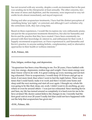 www.alaskaacupuncture.com 31
has not recurred with any severity, despite a work environment that in the past
was sending me to the chiropractor at least annually. The other concerns, too--
the sense of stress and depletion, and the insomnia, were improved to very tol-
erable levels almost immediately and stayed improved.
During and after acupuncture treatments, I have had the distinct perception of
something being "put right," or corrected; and although I can't verbalize why
the corrections work, they last a long time.
Based on these experiences, I would like to express my very enthusiastic praise,
not just for the acupuncture treatments themselves, but also for Samantha and
Kevin and the practice that they have created. I have been consistently im-
pressed with their knowledge of, interest in, and enthusiasm for their work. I
happily recommend acupuncture, as I have experienced it, and Samantha and
Kevin’s practice, to anyone seeking holistic, complementary and/or alternative
approaches to their health or wellness interests.”
-K.B., Palmer, AK:
*****************************************************
Pain, fatigue, restless legs, and depression.
"Acupuncture has been a true blessing to me. For 20 years, I have battled with
very low energy, depression, restless legs and weight. I have more energy now
than I know what to do with. It is great waking up every morning and not feel-
ing exhausted. Prior to acupuncture, I would sleep 10-16 hours and get up as
tired, if not more tired, than when I went to bed the night before. There were
times that I could barely make it to work and then I would come home and
sleep until the next morning and start all over again. I thought my whole life
was going to be like that; sleep, eat, work. I didn't want to do anything, go any-
where or even be around others - I was just too exhausted. Since meeting Kevin
and Sam, my life has turned around so completely it is hard even for me to be-
lieve at times! My doctor cannot believe the changes in me. I recently had the
first good visit in over 20 years! I really feel that could not have happened with-
out the help that acupuncture has given me.”
-D.W., Palmer, AK:
*****************************************************
 