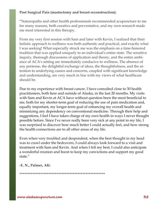 www.alaskaacupuncture.com 32
Post Surgical Pain (mastectomy and breast reconstruction).
“Naturopaths and other health professionals recommended acupuncture to me
for many reasons, both curative and preventative, and my own research made
me most interested in this therapy.
From my very first session with Sam and later with Kevin, I realized that their
holistic approach to wellness was both authentic and practical, and exactly what
I was seeking! What especially struck me was the emphasis on a time-honored
tradition that was applied uniquely to an individual's entire state. The sensitive
inquiry, thorough discussions of application and theory, and the entire ambi-
ance of ACA's setting are immediately conducive to wellness. The absence of
any pretense, the delightful exchange of ideas, the thoughtfulness, and the at-
tention to underlying causes and concerns, coupled with significant knowledge
and understanding, are very much in line with my views of what healthcare
should be.
Due to my experience with breast cancer, I have consulted close to 30 health
practitioners, both here and outside of Alaska, in the last 20 months. My visits
with Sam and Kevin at ACA have without question been the most beneficial to
me, both for my shorter-term goal of reducing the use of pain medication and,
equally important, my longer-term goal of enhancing my overall health and
minimizing any dependency on conventional medicine. Through their help and
suggestions, I feel I have taken charge of my own health in ways I never thought
possible before. Since I've never really been very sick at any point in my life, I
was surprised to discover how much better I could actually feel, and how strong
the health connections are to all other areas of my life.
Even when very troubled and despondent, when the best thought in my head
was to crawl under the bedcovers, I could always look forward to a visit and
treatment with Sam and Kevin. And when I felt my best, I could also anticipate
a wonderful reunion and boost to keep my convictions and support my good
state.”
-E. N., Palmer, AK:
*****************************************************
 