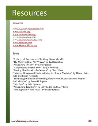 www.alaskaacupuncture.com 33
Resources
www.AlaskaAcupuncture.com
www.nccaom.org
www.aaaomonline.org
www.acupuncture.com
www.acupuncturetoday.com
www.Mercola.com
www.WestonAPrice.org
Books
“Archetypal Acupuncture” by Gary Dolowich, MD
“The Web That Has No Weaver” by Ted Kaptchuk
“Nourishing Destiny” by Lonny Jarrett
“Acupuncture: Is it for You?” By J.R. Worsley
“Staying Healthy with the Seasons” by Elson Haas
“Between Heaven and Earth: A Guide to Chinese Medicine” by Harriet Bein-
field and Efrem Korngold
“The Biology Of Belief: Unleashing The Power Of Consciousness, Matter
And Miracles” by Bruce H. Lipton
“Pain Free” by Pete Egoscue
“Nourishing Traditions” by Sally Fallon and Mary Enig
“Healing with Whole Foods” by Paul Pitchford
Resources
 