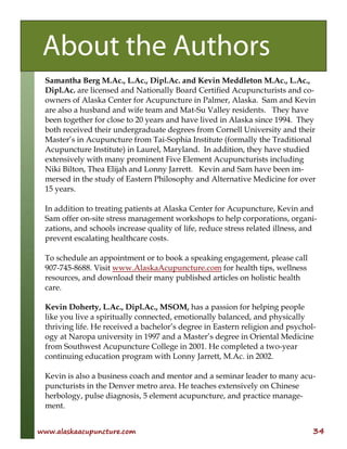 www.alaskaacupuncture.com 34
Samantha Berg M.Ac., L.Ac., Dipl.Ac. and Kevin Meddleton M.Ac., L.Ac.,
Dipl.Ac. are licensed and Nationally Board Certified Acupuncturists and co-
owners of Alaska Center for Acupuncture in Palmer, Alaska. Sam and Kevin
are also a husband and wife team and Mat-Su Valley residents. They have
been together for close to 20 years and have lived in Alaska since 1994. They
both received their undergraduate degrees from Cornell University and their
Master’s in Acupuncture from Tai-Sophia Institute (formally the Traditional
Acupuncture Institute) in Laurel, Maryland. In addition, they have studied
extensively with many prominent Five Element Acupuncturists including
Niki Bilton, Thea Elijah and Lonny Jarrett. Kevin and Sam have been im-
mersed in the study of Eastern Philosophy and Alternative Medicine for over
15 years.
In addition to treating patients at Alaska Center for Acupuncture, Kevin and
Sam offer on-site stress management workshops to help corporations, organi-
zations, and schools increase quality of life, reduce stress related illness, and
prevent escalating healthcare costs.
To schedule an appointment or to book a speaking engagement, please call
907-745-8688. Visit www.AlaskaAcupuncture.com for health tips, wellness
resources, and download their many published articles on holistic health
care.
Kevin Doherty, L.Ac., Dipl.Ac., MSOM, has a passion for helping people
like you live a spiritually connected, emotionally balanced, and physically
thriving life. He received a bachelor’s degree in Eastern religion and psychol-
ogy at Naropa university in 1997 and a Master’s degree in Oriental Medicine
from Southwest Acupuncture College in 2001. He completed a two-year
continuing education program with Lonny Jarrett, M.Ac. in 2002.
Kevin is also a business coach and mentor and a seminar leader to many acu-
puncturists in the Denver metro area. He teaches extensively on Chinese
herbology, pulse diagnosis, 5 element acupuncture, and practice manage-
ment.
About the Authors
 