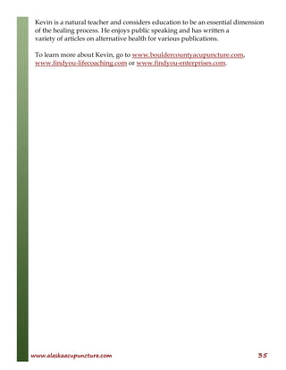 www.alaskaacupuncture.com 35
Kevin is a natural teacher and considers education to be an essential dimension
of the healing process. He enjoys public speaking and has written a
variety of articles on alternative health for various publications.
To learn more about Kevin, go to www.bouldercountyacupuncture.com,
www.findyou-lifecoaching.com or www.findyou-enterprises.com.
 