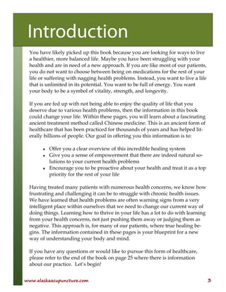 www.alaskaacupuncture.com 3
You have likely picked up this book because you are looking for ways to live
a healthier, more balanced life. Maybe you have been struggling with your
health and are in need of a new approach. If you are like most of our patients,
you do not want to choose between being on medications for the rest of your
life or suffering with nagging health problems. Instead, you want to live a life
that is unlimited in its potential. You want to be full of energy. You want
your body to be a symbol of vitality, strength, and longevity.
If you are fed up with not being able to enjoy the quality of life that you
deserve due to various health problems, then the information in this book
could change your life. Within these pages, you will learn about a fascinating
ancient treatment method called Chinese medicine. This is an ancient form of
healthcare that has been practiced for thousands of years and has helped lit-
erally billions of people. Our goal in offering you this information is to:
♦ Offer you a clear overview of this incredible healing system
♦ Give you a sense of empowerment that there are indeed natural so-
lutions to your current health problems
♦ Encourage you to be proactive about your health and treat it as a top
priority for the rest of your life
Having treated many patients with numerous health concerns, we know how
frustrating and challenging it can be to struggle with chronic health issues.
We have learned that health problems are often warning signs from a very
intelligent place within ourselves that we need to change our current way of
doing things. Learning how to thrive in your life has a lot to do with learning
from your health concerns, not just pushing them away or judging them as
negative. This approach is, for many of our patients, where true healing be-
gins. The information contained in these pages is your blueprint for a new
way of understanding your body and mind.
If you have any questions or would like to pursue this form of healthcare,
please refer to the end of the book on page 25 where there is information
about our practice. Let’s begin!
Introduction
 