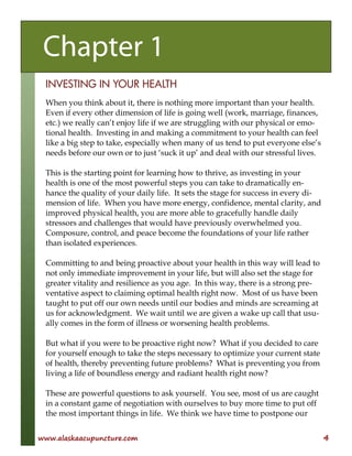 www.alaskaacupuncture.com 4
INVESTING IN YOUR HEALTH
When you think about it, there is nothing more important than your health.
Even if every other dimension of life is going well (work, marriage, finances,
etc.) we really can’t enjoy life if we are struggling with our physical or emo-
tional health. Investing in and making a commitment to your health can feel
like a big step to take, especially when many of us tend to put everyone else’s
needs before our own or to just ‘suck it up’ and deal with our stressful lives.
This is the starting point for learning how to thrive, as investing in your
health is one of the most powerful steps you can take to dramatically en-
hance the quality of your daily life. It sets the stage for success in every di-
mension of life. When you have more energy, confidence, mental clarity, and
improved physical health, you are more able to gracefully handle daily
stressors and challenges that would have previously overwhelmed you.
Composure, control, and peace become the foundations of your life rather
than isolated experiences.
Committing to and being proactive about your health in this way will lead to
not only immediate improvement in your life, but will also set the stage for
greater vitality and resilience as you age. In this way, there is a strong pre-
ventative aspect to claiming optimal health right now. Most of us have been
taught to put off our own needs until our bodies and minds are screaming at
us for acknowledgment. We wait until we are given a wake up call that usu-
ally comes in the form of illness or worsening health problems.
But what if you were to be proactive right now? What if you decided to care
for yourself enough to take the steps necessary to optimize your current state
of health, thereby preventing future problems? What is preventing you from
living a life of boundless energy and radiant health right now?
These are powerful questions to ask yourself. You see, most of us are caught
in a constant game of negotiation with ourselves to buy more time to put off
the most important things in life. We think we have time to postpone our
Chapter 1
 