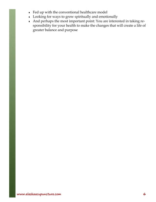 www.alaskaacupuncture.com 6
♦ Fed up with the conventional healthcare model
♦ Looking for ways to grow spiritually and emotionally
♦ And perhaps the most important point: You are interested in taking re-
sponsibility for your health to make the changes that will create a life of
greater balance and purpose
 