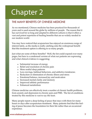 www.alaskaacupuncture.com 7
THE MANY BENEFITS OF CHINESE MEDICINE
As we mentioned, Chinese medicine has been practiced for thousands of
years and is used around the globe by millions of people. The reason that it
has survived for so long and adapted to different cultures is that it offers a
vast and potent repertoire of healing benefits that are so widely needed in
our modern world.
You may have noticed that acupuncture has enjoyed an enormous surge of
interest lately, as the media is really catching onto the widespread benefit
that this treatment option is offering to so many people.
Just what are some of these benefits? Well, the list could expand over many
pages, but here is a condensed version of what our patients are expressing
and what clinical evidence is suggesting:
♦ Substantial increase of energy
♦ Relief and resolution of chronic pain
♦ More restful sleep patterns
♦ Less cravings, habitual behaviors, and addictive tendencies
♦ Reduction or elimination of chronic illness and stress
♦ Emotional balance, increased joy and motivation
♦ Increased mental clarity and memory
♦ Improved athletic performance
♦ Enhanced metabolism
Chinese medicine can effectively treat a number of chronic health problems,
from anxiety and depression to chronic pain and PMS. The list of conditions
treated by this medicine is vast to say the least.
Many people report a deep feeling of peace that stays with them for many
hours or days after acupuncture treatment. Many patients find that this feel-
ing of peace becomes the foundation for their life rather than an occasional
experience.
Chapter 2
 