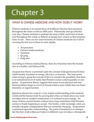 www.alaskaacupuncture.com 8
WHAT IS CHINESE MEDICINE AND HOW DOES IT WORK?
Chinese medicine is an ancient form of healthcare that has been practiced
throughout the Asian world for 5000 years. Historically and up until this
very day, Chinese medicine is perhaps the most widely used form of medi-
cine throughout the world, as billions of people have used it as their primary
form of care. There are five main branches of Chinese medicine (we will be
covering the first two of these in some depth):
♦ Acupuncture
♦ Chinese herbal medicine
♦ Nutrition
♦ Qi gong
♦ Feng shui
According to Chinese medical theory, these five branches form the founda-
tion of a healthy and balanced life.
Acupuncture theory is premised upon the concept of Qi (pronounced Chee),
which loosely translates as energy, life force, or function. The main point
when trying to grasp the concept of Qi is to consider the possibility that there
is an immaterial level of reality that Western science cannot quantify or cate-
gorize. Acupuncture theory suggests that many of our physical and emo-
tional problems begin at a level of function that is more subtle than our brain
chemistry or organ function.
Quantum physics has come to a very similar understanding of the material
world and the human body by proving that when we break down any mate-
rial object into its smallest components, it is reduced to pure energy. So,
many of these ancient Eastern cultures have long understood what Western
science is finally beginning to accept. Our bodies, while seemingly solid, are
actually energetic configurations that are constantly changing. Acupuncture
is premised upon this understanding. The point of treatment is to manipu-
late the flow of Qi within our bodies in different ways to induce a therapeutic
Chapter 3
 