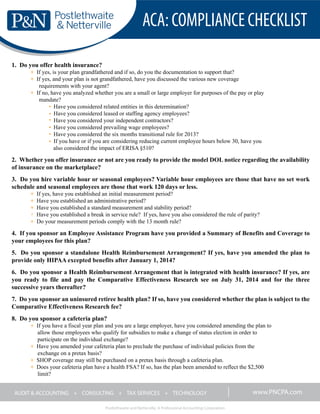 ACA:COMPLIANCECHECKLIST
Postlethwaite and Netterville, A Professional Accounting Corporation
AUDIT & ACCOUNTING + CONSULTING + TAX SERVICES + TECHNOLOGY www.PNCPA.com
1. Do you offer health insurance?
+ If yes, is your plan grandfathered and if so, do you the documentation to support that?
+ If yes, and your plan is not grandfathered, have you discussed the various new coverage
requirements with your agent?
+ If no, have you analyzed whether you are a small or large employer for purposes of the pay or play
mandate?
Have you considered related entities in this determination?
Have you considered leased or staffing agency employees?
Have you considered your independent contractors?
Have you considered prevailing wage employees?
Have you considered the six months transitional rule for 2013?
If you have or if you are considering reducing current employee hours below 30, have you
also considered the impact of ERISA §510?
2. Whether you offer insurance or not are you ready to provide the model DOL notice regarding the availability
of insurance on the marketplace?
3. Do you hire variable hour or seasonal employees? Variable hour employees are those that have no set work
schedule and seasonal employees are those that work 120 days or less.
+ If yes, have you established an initial measurement period?
+ Have you established an administrative period?
+ Have you established a standard measurement and stability period?
+ Have you established a break in service rule? If yes, have you also considered the rule of parity?
+ Do your measurement periods comply with the 13 month rule?
4. If you sponsor an Employee Assistance Program have you provided a Summary of Benefits and Coverage to
your employees for this plan?
5. Do you sponsor a standalone Health Reimbursement Arrangement? If yes, have you amended the plan to
provide only HIPAA excepted benefits after January 1, 2014?
6. Do you sponsor a Health Reimbursement Arrangement that is integrated with health insurance? If yes, are
you ready to file and pay the Comparative Effectiveness Research see on July 31, 2014 and for the three
successive years thereafter?
7. Do you sponsor an uninsured retiree health plan? If so, have you considered whether the plan is subject to the
Comparative Effectiveness Research fee?
8. Do you sponsor a cafeteria plan?
+ If you have a fiscal year plan and you are a large employer, have you considered amending the plan to
allow those employees who qualify for subsidies to make a change of status election in order to
participate on the individual exchange?
+ Have you amended your cafeteria plan to preclude the purchase of individual policies from the
exchange on a pretax basis?
+ SHOP coverage may still be purchased on a pretax basis through a cafeteria plan.
+ Does your cafeteria plan have a health FSA? If so, has the plan been amended to reflect the $2,500
limit?
 
