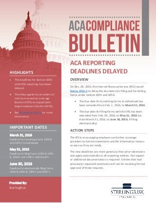 ACA REPORTING
DEADLINES DELAYED
OVERVIEW
On Dec. 28, 2015, the Internal Revenue Service (IRS) issued
Notice 2016-4 to delay the due dates for filing and furnishing
forms under Section 6055 and 6056.
 The due date for furnishing forms to individuals has
been extended from Feb. 1, 2016, to March 31, 2016.
 The due date for filing forms with the IRS has been
extended from Feb. 29, 2016, to May 31, 2016 (or,
from March 31, 2016, to June 30, 2016, if filing
electronically).
ACTION STEPS
The IRS is encouraging employers and other coverage
providers to furnish statements and file information returns
as soon as they are ready.
The new deadlines are more generous than prior extensions
and apply automatically to all reporting entities. No request
or additional documentation is required. Entities that had
previously requested extensions will not be receiving formal
approval of those requests.
HIGHLIGHTS
 The deadlines for Section 6055
and 6056 reporting have been
delayed.
 The delay applies to providers of
minimum essential coverage
(Section 6055) and applicable
large employers (Section 6056).
 See IRS Notice 2016-4 for more
information.
IMPORTANT DATES
March 31, 2016
Deadline for furnishing Forms 1095-B
and 1095-C to individuals
May 31, 2016
Deadline for filing Forms 1094-B, 1095-
B, 1094-C and 1095-C with the IRS
June 30, 2016
Deadline for electronically filing Forms
1094-B, 1095-B, 1094-C and 1095-C
Provided By:
SterlingRisk
 