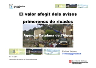 1
El valor afegit dels avisosEl valor afegit dels avisos
primerencs de riuadesprimerencs de riuades
AgAgèència Catalana de lncia Catalana de l’’AiguaAigua
Maig de 2010
18 / 07 / 2013
Department de Gestió de Recursos Hídrics
Enrique Velasco
evelasco@gencat.cat
 