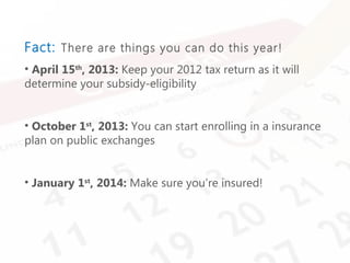 Intuit Confidential
Fact: There are things you can do this year!
• April 15th
, 2013: Keep your 2012 tax return as it will
determine your subsidy-eligibility
• October 1st
, 2013: You can start enrolling in a insurance
plan on public exchanges
• January 1st
, 2014: Make sure you’re insured!
 