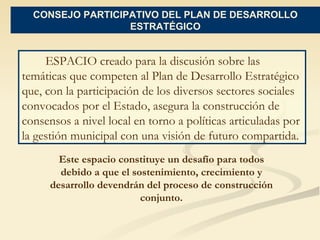 CONSEJO PARTICIPATIVO DEL PLAN DE DESARROLLO ESTRATÉGICO ESPACIO  creado para la discusión sobre las temáticas que competen al Plan de Desarrollo Estratégico que, con la participación de los diversos sectores sociales convocados por el Estado, asegura la construcción de consensos a nivel local en torno a políticas articuladas por la gestión municipal con una visión de futuro compartida.  Este espacio constituye un desafío para todos debido a que el sostenimiento, crecimiento y desarrollo devendrán del proceso de construcción conjunto. 