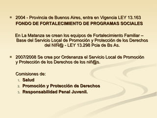 2004 - Provincia de Buenos Aires, entra en Vigencia LEY 13.163 FONDO DE FORTALECIMIENTO DE PROGRAMAS SOCIALES En La Matanza se crean los equipos de Fortalecimiento Familiar – Base del Servicio Local de Promoción y Protección de los Derechos del NIÑ@ - LEY 13.298 Pcia de Bs As. 2007/2008 Se crea por Ordenanza el Servicio Local de Promoción  y Protección de los Derechos de los niñ@s. Comisiones de: Salud Promoción y Protección de Derechos Responsabilidad Penal Juvenil. 