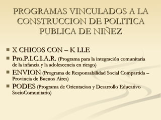 PROGRAMAS VINCULADOS A LA CONSTRUCCION DE POLITICA PUBLICA DE NIÑEZ X CHICOS CON – K LLE Pro.P.I.C.I.A.R.  (Programa para la integración comunitaria de la infancia y la adolescencia en riesgo) ENVION  (Programa de Responsabilidad Social Compartida – Provincia de Buenos Aires) PODES  (Programa de Orientacion y Desarrollo Educativo SocioComunitario) 