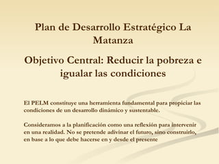 Junio del 2008 San Justo Plan de Desarrollo Estratégico La Matanza Objetivo Central: Reducir la pobreza e igualar las condiciones El P E LM constituye una herramienta fundamental para propiciar las condiciones de un desarrollo dinámico y sustentable. Consideramos a la planificación como una reflexión para intervenir en una realidad. No se pretende adivinar el futuro, sino construirlo, en base a lo que debe hacerse en y desde el presente 