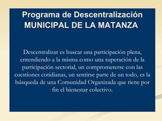 Programa de Descentralización MUNICIPAL DE LA MATANZA   Descentralizar es buscar una participación plena, entendiendo a la misma como una superación de la participación sectorial, un comprometerse con las cuestiones cotidianas, un sentirse parte de un todo, es la búsqueda de una Comunidad Organizada que tiene por fin el bienestar colectivo. 