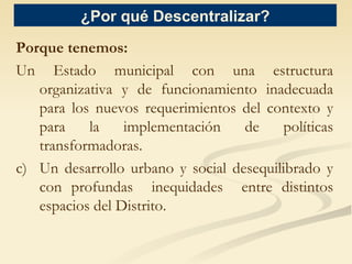 ¿Por  qué  Descentralizar? Porque tenemos: Un Estado municipal con una estructura organizativa y de funcionamiento inadecuada para los nuevos requerimientos del contexto y para la implementación de políticas transformadoras. Un desarrollo urbano y social desequilibrado y con profundas  inequidades  entre distintos espacios del  Distrito. 