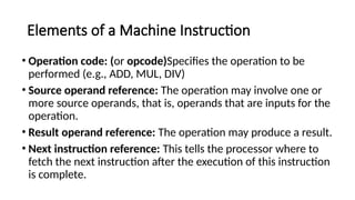 Elements of a Machine Instruction
• Operation code: (or opcode)Specifies the operation to be
performed (e.g., ADD, MUL, DIV)
• Source operand reference: The operation may involve one or
more source operands, that is, operands that are inputs for the
operation.
• Result operand reference: The operation may produce a result.
• Next instruction reference: This tells the processor where to
fetch the next instruction after the execution of this instruction
is complete.
 