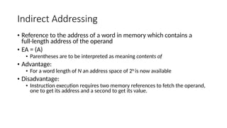 Indirect Addressing
• Reference to the address of a word in memory which contains a
full-length address of the operand
• EA = (A)
• Parentheses are to be interpreted as meaning contents of
• Advantage:
• For a word length of N an address space of 2N
is now available
• Disadvantage:
• Instruction execution requires two memory references to fetch the operand,
one to get its address and a second to get its value.
 