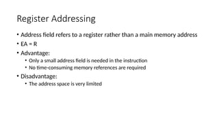Register Addressing
• Address field refers to a register rather than a main memory address
• EA = R
• Advantage:
• Only a small address field is needed in the instruction
• No time-consuming memory references are required
• Disadvantage:
• The address space is very limited
 