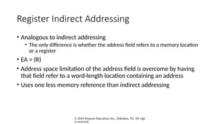 © 2016 Pearson Education, Inc., Hoboken, NJ. All righ
ts reserved.
Register Indirect Addressing
• Analogous to indirect addressing
• The only difference is whether the address field refers to a memory location
or a register
• EA = (R)
• Address space limitation of the address field is overcome by having
that field refer to a word-length location containing an address
• Uses one less memory reference than indirect addressing
 