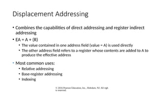 © 2016 Pearson Education, Inc., Hoboken, NJ. All righ
ts reserved.
Displacement Addressing
• Combines the capabilities of direct addressing and register indirect
addressing
• EA = A + (R)
• The value contained in one address field (value = A) is used directly
• The other address field refers to a register whose contents are added to A to
produce the effective address
• Most common uses:
• Relative addressing
• Base-register addressing
• Indexing
 