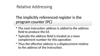 Relative Addressing
The implicitly referenced register is the
program counter (PC)
• The next instruction address is added to the address
field to produce the EA
• Typically the address field is treated as a twos
complement number for this operation
• Thus the effective address is a displacement relative
to the address of the instruction.
 