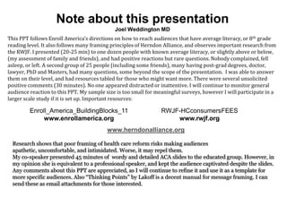 Note about this presentation
                                             Joel Weddington MD
This PPT follows Enroll America’s directions on how to reach audiences that have average literacy, or 8 th grade
reading level. It also follows many framing principles of Herndon Alliance, and observes important research from
the RWJF. I presented (20-25 min) to one dozen people with known average literacy, or slightly above or below,
(my assessment of family and friends), and had positive reactions but rare questions. Nobody complained, fell
asleep, or left. A second group of 25 people (including some friends), many having post-grad degrees, doctor,
lawyer, PhD and Masters, had many questions, some beyond the scope of the presentation. I was able to answer
them on their level, and had resources tabled for those who might want more. There were several unsolicited
positive comments (30 minutes). No one appeared distracted or inattentive. I will continue to monitor general
audience reaction to this PPT. My sample size is too small for meaningful surveys, however I will participate in a
larger scale study if it is set up. Important resources:

         Enroll_America_BuildingBlocks_11                        RWJF-HCconsumersFEES
             www.enrollamerica.org                                   www.rwjf.org
                                          www.herndonalliance.org

  Research shows that poor framing of health care reform risks making audiences
  apathetic, uncomfortable, and intimidated. Worse, it may repel them.
  My co-speaker presented 45 minutes of wordy and detailed ACA slides to the educated group. However, in
  my opinion she is equivalent to a professional speaker, and kept the audience captivated despite the slides.
  Any comments about this PPT are appreciated, as I will continue to refine it and use it as a template for
  more specific audiences. Also “Thinking Points” by Lakoff is a decent manual for message framing. I can
  send these as email attachments for those interested.
 