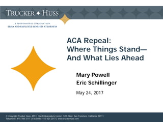 A PROFESSIONAL CORPORATION
ERISA AND EMPLOYEE BENEFITS ATTORNEYS
Mary Powell
Eric Schillinger
May 24, 2017
ACA Repeal:
Where Things Stand—
And What Lies Ahead
© Copyright Trucker Huss, APC | One Embarcadero Center, 12th Floor, San Francisco, California 94111
Telephone: 415-788-3111 | Facsimile: 415-421-2017 | www.truckerhuss.com
 