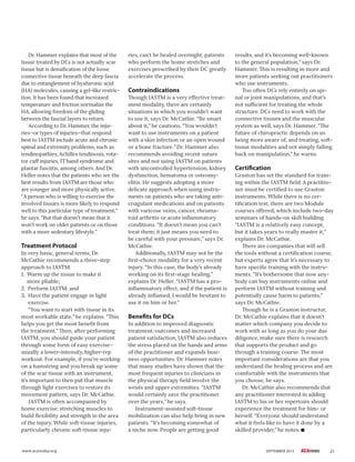 21www.acatoday.org SEPTEMBER 2013
Dr. Hammer explains that most of the
tissue treated by DCs is not actually scar
tissue but is densiﬁcation of the loose
connective tissue beneath the deep fascia
due to entanglement of hyaluronic acid
(HA) molecules, causing a gel-like restric-
tion. It has been found that increased
temperature and friction normalize the
HA, allowing freedom of the gliding
between the fascial layers to return.
According to Dr. Hammer, the inju-
ries—or types of injuries—that respond
best to IASTM include acute and chronic
spinal and extremity problems, such as
tendinopathies, Achilles tendinosis, rota-
tor cuff injuries, IT band syndrome and
plantar fasciitis, among others. And Dr.
Heller notes that the patients who see the
best results from IASTM are those who
are younger and more physically active.
“A person who is willing to exercise the
involved tissues is more likely to respond
well to this particular type of treatment,”
he says. “But that doesn’t mean that it
won’t work on older patients or on those
with a more sedentary lifestyle.”
Treatment Protocol
In very basic, general terms, Dr.
McCathie recommends a three-step
approach to IASTM.
1. Warm up the tissue to make it
more pliable;
2. Perform IASTM; and
3. Have the patient engage in light
exercise.
“You want to start with tissue in its
most workable state,” he explains. “ is
helps you get the most beneﬁt from
the treatment.” en, after performing
IASTM, you should guide your patient
through some form of easy exercise—
usually a lower-intensity, higher-rep
workout. For example, if you’re working
on a hamstring and you break up some
of the scar tissue with an instrument,
it’s important to then put that muscle
through light exercises to restore its
movement pattern, says Dr. McCathie.
IASTM is often accompanied by
home exercise: stretching muscles to
build ﬂexibility and strength in the area
of the injury. While soft-tissue injuries,
particularly chronic soft-tissue inju-
ries, can’t be healed overnight, patients
who perform the home stretches and
exercises prescribed by their DC greatly
accelerate the process.
Contraindications
ough IASTM is a very effective treat-
ment modality, there are certainly
situations in which you wouldn’t want
to use it, says Dr. McCathie. “Be smart
about it,” he cautions. “You wouldn’t
want to use instruments on a patient
with a skin infection or an open wound
or a bone fracture.” Dr. Hammer also
recommends avoiding recent suture
sites and not using IASTM on patients
with uncontrolled hypertension, kidney
dysfunction, hematoma or osteomy-
elitis. He suggests adopting a more
delicate approach when using instru-
ments on patients who are taking anti-
coagulant medications and on patients
with varicose veins, cancer, rheuma-
toid arthritis or acute inﬂammatory
conditions. “It doesn’t mean you can’t
treat them; it just means you need to
be careful with your pressure,” says Dr.
McCathie.
Additionally, IASTM may not be the
ﬁrst-choice modality for a very recent
injury. “In this case, the body’s already
working on its ﬁrst-stage healing,”
explains Dr. Heller. “IASTM has a pro-
inﬂammatory effect, and if the patient is
already inﬂamed, I would be hesitant to
use it on him or her.”
Benefits for DCs
In addition to improved diagnostic
treatment/outcomes and increased
patient satisfaction, IASTM also reduces
the stress placed on the hands and arms
of the practitioner and expands busi-
ness opportunities. Dr. Hammer notes
that many studies have shown that the
most frequent injuries to clinicians in
the physical therapy ﬁeld involve the
wrists and upper extremities. “IASTM
would certainly save the practitioner
over the years,” he says.
Instrument-assisted soft-tissue
mobilization can also help bring in new
patients. “It’s becoming somewhat of
a niche now. People are getting good
results, and it’s becoming well-known
to the general population,” says Dr.
Hammer. is is resulting in more and
more patients seeking out practitioners
who use instruments.
Too often DCs rely entirely on spi-
nal or joint manipulations, and that’s
not sufﬁcient for treating the whole
structure. DCs need to work with the
connective tissues and the muscular
system as well, says Dr. Hammer. “ e
future of chiropractic depends on us
being more aware of, and treating, soft-
tissue modalities and not simply falling
back on manipulation,” he warns.
Certification
Graston has set the standard for train-
ing within the IASTM ﬁeld. A practitio-
ner must be certiﬁed to use Graston
instruments. While there is no cer-
tiﬁcation test, there are two Module
courses offered, which include two-day
seminars of hands-on skill building.
“IASTM is a relatively easy concept,
but it takes years to really master it,”
explains Dr. McCathie.
ere are companies that will sell
the tools without a certiﬁcation course,
but experts agree that it’s necessary to
have speciﬁc training with the instru-
ments. “It’s bothersome that now any-
body can buy instruments online and
perform IASTM without training and
potentially cause harm to patients,”
says Dr. McCathie.
ough he is a Graston instructor,
Dr. McCathie explains that it doesn’t
matter which company you decide to
work with as long as you do your due
diligence, make sure there is research
that supports the product and go
through a training course. e most
important considerations are that you
understand the healing process and are
comfortable with the instruments that
you choose, he says.
Dr. McCathie also recommends that
any practitioner interested in adding
IASTM to his or her repertoire should
experience the treatment for him- or
herself. “Everyone should understand
what it feels like to have it done by a
skilled provider,” he notes.
 
