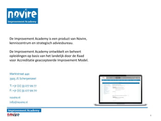 4
De Improvement Academy is een product van Novire,
kenniscentrum en strategisch adviesbureau.
De Improvement Academy ontwikkelt en beheert
opleidingen op basis van het landelijk door de Raad
voor Accreditatie geaccepteerde Improvement Model.
 