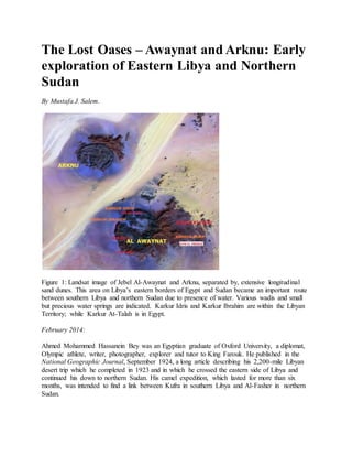 The Lost Oases – Awaynat and Arknu: Early
exploration of Eastern Libya and Northern
Sudan
By Mustafa J. Salem.
Figure 1: Landsat image of Jebel Al-Awaynat and Arknu, separated by, extensive longitudinal
sand dunes. This area on Libya’s eastern borders of Egypt and Sudan became an important route
between southern Libya and northern Sudan due to presence of water. Various wadis and small
but precious water springs are indicated. Karkur Idris and Karkur Ibrahim are within the Libyan
Territory; while Karkur At-Talah is in Egypt.
February 2014:
Ahmed Mohammed Hassanein Bey was an Egyptian graduate of Oxford University, a diplomat,
Olympic athlete, writer, photographer, explorer and tutor to King Farouk. He published in the
National Geographic Journal, September 1924, a long article describing his 2,200-mile Libyan
desert trip which he completed in 1923 and in which he crossed the eastern side of Libya and
continued his down to northern Sudan. His camel expedition, which lasted for more than six
months, was intended to find a link between Kufra in southern Libya and Al-Fasher in northern
Sudan.
 