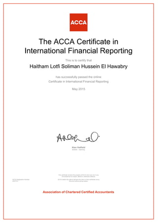 The ACCA Certificate in
International Financial Reporting
This is to certify that
Haitham Lotfi Soliman Hussein El Hawabry
has successfully passed the online
Certificate in International Financial Reporting
May 2015
Alan Hatfield
director – learning
ACCA Registration Number:
AD37751
This certificate remains the property of ACCA and must not in any
circumstances be copied, altered or otherwise defaced.
ACCA retains the right to demand the return of this certificate at any
time and without giving reason.
Association of Chartered Certified Accountants
 