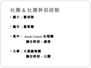 社團 & 社團幹部經驗 國小：籃球隊 國中：童軍團 高中： Annie Laurie 合唱團   擔任幹部－總務 大學：大漢國樂團   擔任幹部－公關 