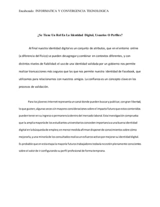 Encabezado: INFORMATICA Y CONVERGENCIA TEGNOLOGICA
¿Se Tiene Un Rol En La Identidad Digital, Usuarios O Perfiles?
Al final nuestra identidad digital es un conjunto de atributos, que en el entorno online
(a diferencia del físico) se pueden desagregar y combinar en contextos diferentes, y con
distintos niveles de fiabilidad: el uso de una identidad validada por un gobierno nos permite
realizar transacciones más seguras que las que nos permite nuestra identidad de Facebook, que
utilizamos para relacionarnos con nuestros amigos. La confianza es un concepto clave en los
procesos de validación.
Para losjóvenesInternetrepresentauncanal donde puedenbuscarypublicar,congran libertad,
loque gusten;algunasvecessinmayoresconsideracionessobre el impactofuturoque estoscontenidos
puedentenerensuingresoopermanenciadentrodel mercadolaboral.Estainvestigacióncomprueba
que la ampliamayoríade losestudiantesuniversitariosconcedenimportanciaaunabuenaidentidad
digital enlabúsquedade empleo;enmenormedidaafirmandisponerde conocimientossobre cómo
mejorarla,yuna minoríade losconsultadosrealizaunesfuerzoactivopormejorarsuidentidaddigital.
Es probable que enestaetapala mayoría futurostrabajadorestodavíanoesténplenamente conscientes
sobre el valorde ir configurandosuperfil profesional de formatemprana.
 